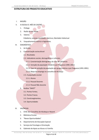 Escola Secundária D. Inês de Castro - Alcobaça                                                                    PROJECTO EDUCATIVO
ESTRUTURA DO PROJECTO EDUCATIVO




    I.      MISSÃO
   II.      A ESCOLA D. INÊS DE CASTRO
           1.      Prólogo
           2.      Razão de um nome
           3.      Valores:
                  Cidadania, sucesso, qualidade, abertura, liberdade intelectual
           4.      Enquadramento teórico e legislativo.
  III.      DIAGNÓSTICO
           1.     As fontes.
           2.     Caracterização sociocultural
                  2.1. Resultados
                  2.2. Indicadores sociais, demográficos e culturais;
                       2.2.1. Caracterização demográfica da zona de influência
                       2.2.2. Variação da população residente por freguesia (1981-2001)
                       2.2.3. Taxa de variação da população por grupos etários e por freguesia (1991-2001)
                       2.2.4. Mapa do emprego no concelho de Alcobaça
                  2.3. A população escolar
                       2.3.1. Alunos
                       2.3.2. Pessoal Docente
                       2.3.3. Pessoal Não docente
           3.     Análise “SWOT”
                  3.1. Pontos Fortes;
                  3.2. Pontos Fracos;
                  3.3. Constrangimentos;
                  3.4. Oportunidades


  IV.       VALÊNCIAS
           1.     CFAE dos Concelhos de Alcobaça e Nazaré
           2.     Biblioteca Escolar
           3.     “Novas Oportunidades”
           4.     Departamento de Educação Especial
           5.     Serviços de Psicologia e Orientação
           6.     Gabinete de Apoio ao Aluno e à Família

Rua Costa Veiga - 2460– 028 Alcobaça Telef. 262 505 170 - Fax 262 596 460   Telemóveis : 962 097 175 – 913 6174 44 E-mail: esdica.ce@mail.telepac.pt
                                                               Página 4 de 48
 