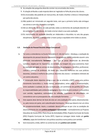 Escola Secundária D. Inês de Castro - Alcobaça                                                                    PROJECTO EDUCATIVO
              8. As cotações das perguntas deverão constar nos enunciados dos testes.
              9. A cotação atribuída a cada resposta deve ser registada na folha de prova dos alunos.
              10.Os enunciados não poderão ser manuscritos, de modo a facilitar a leitura e interpretação
                  por parte dos alunos.
              11.Não poderá ser ministrado um segundo teste, sem que o primeiro tenha sido entregue
                  aos alunos e com eles discutido e corrigido.
              12.Até ao último dia de aulas de cada período, todos os elementos de avaliação deverão ser
                  do conhecimento dos alunos, de modo a tornar viável a sua auto-avaliação.
              13.Os instrumentos de avaliação deverão ser elaborados e discutidos no seio dos grupos
                  disciplinares, de modo a salvaguardar a maior justiça e equidade entre todos os alunos.




       1.3.        Avaliação do Pessoal Docente (Mapa Conceptual)


         1.       Tal como a entendemos na Escola Secundária D. Inês de Castro – Alcobaça, a avaliação do
                  desempenho do pessoal docente (doravante designada por ADPD) pretende assumir uma
                  dimensão marcadamente formativa – sem que se possa desvincular da dimensão
                  sumativa, exigida por lei. Queremos, na verdade, na margem da nossa autonomia, fazer
                  da avaliação um meio ao serviço do desenvolvimento pedagógico, científico, profissional,
                  cultural e pessoal do professor, de modo que, induzindo melhorias nas suas práticas
                  docentes, conduza à melhoria das práticas docentes dos alunos – verdadeiro leitmotiv de
                  um centro educativo.
         2.       A consecução deste objectivo obriga a que não se entenda a ADPD como uma prática
                  meramente burocrática e, muito menos, penalizadora; antes exige a implementação,
                  entre avaliador e avaliado, de uma co-implicação, um sentimento de partilha em relação
                  às responsabilidades pelo ambiente pedagógico. Este clima deverá conduzir a uma prática
                  com sentido, reguladora, estimuladora da reflexão, superadora de dificuldades, em
                  consonância com os pressupostos de uma avaliação formativa.
         3.       Este aspecto deve derivar do facto de esta ser uma avaliação inter pares, desenvolvendo-
                  se, pelo menos em parte, sem subordinação hierárquica – facto que deverá criar um clima
                  de complementaridade. Assim, o avaliador deverá esforçar-se por criar as condições de
                  desenvolvimento de uma prática pedagógica referenciada – nomeadamente ao Projecto
                  Educativo de Escola (PEE), Plano Anual de Actividades (PAA), Projecto Curricular de Escola
                  (PCE) Projecto Curricular de Turma (PCT). Espera-se conseguir deste modo um ganho
                  reflexivo, capaz de transformar uma prática casuística numa prática com sentido.
         4.       Será necessário, então, definir os contornos de uma prática com sentido:


Rua Costa Veiga - 2460– 028 Alcobaça Telef. 262 505 170 - Fax 262 596 460   Telemóveis : 962 097 175 – 913 6174 44 E-mail: esdica.ce@mail.telepac.pt
                                                              Página 40 de 48
 