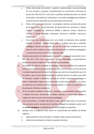 Escola Secundária D. Inês de Castro - Alcobaça                                                                    PROJECTO EDUCATIVO
                a.        Prática referenciada internamente – exigindo a implementação e consciencialização
                          de uma armadura conceptual, consubstanciada nos documentos estruturais da
                          escola: PEE, PAA, PCE, PCT. A este nível, o professor avaliado deve fazer um esforço
                          continuado e sistemático por contextualizar a sua prática pedagógica por referência
                          à cultura de escola, plasmada nos seus documentos estruturantes.
                b.        Prática referenciada externamente – actualizando a doutrina normativa decorrente
                          da Lei de Bases do Sistema Educativo, dos documentos que estruturam o sistema
                          curricular português (vg. Decreto-Lei 6/2001 e diplomas conexos, Decreto-Lei
                          74/2004 e demais legislação relacionada, Decreto-Lei 240/2001, Decreto-Lei
                          15/2007, etc.)
                c.        Uma prática com sentido exige, pois, uma relação co-implicativa entre avaliador
                          avaliado. O professor avaliador deverá criar as condições para que os contextos
                          pedagógicos possam ser pensados; por sua vez, o professor avaliado tem de ser
                          capaz de referir e explicar as suas práticas de acordo com as referências pedagógicas
                          e valorativas da Escola, bem dos normativos em vigor.
         5.       O esforço permanente de referenciação da sua prática (dialogando activamente com o
                  PEE, PAA, PCE e PCT), visa a obtenção de sentido, reflexividade e aprofundamento
                  profissional e pessoal, erigidos em objectivos últimos da avaliação.
         6.       A avaliação não pode ser entendida em abstracto, como um mecanismo de medição de
                  performances externas ao próprio processo avaliativo, sem ter sempre em linha de conta
                  o contexto organizacional da Escola. Deste modo, para além das consequências que a lei
                  lhe atribui, e que a escola não pode denegar, a avaliação assume um carácter, para além
                  de formativo, cúmplice e edificativo, visando dar sentido à experiência pedagógica e
                  induzir a reflexividade. Espera-se que, deste modo, a prática seja permeável a uma teoria,
                  no sentido em que manifesta coerência e sequencialidade – tal como se concebe a prática
                  de professores reflexivos e autónomos.
         7.       Em vez de separar avaliados e avaliadores, a avaliação, assim entendida, deverá estreitar
                  a reflexão inter pares, promovendo o trabalho colectivo e a cooperação, elevados à
                  categoria de valores estruturantes da prática pedagógica.
         8.       Como consequência, o avaliador não pode ser visto / não se pode colocar num ponto de
                  vista sub specie aeterni, pretensamente objectivo, desligado da realidade a avaliar: ele é
                  um auxiliar pedagógico, co-implicado numa relação dialógica e cooperativa.
         9.       Corolário final: as exigências éticas devem ser caracterizadas por padrões de elevada
                  exigência:
                a.        Sigilo profissional, sem concessões, em relação a todos os passos do processo;
                b.        Isolamento da avaliação em relação a quaisquer interesses;


Rua Costa Veiga - 2460– 028 Alcobaça Telef. 262 505 170 - Fax 262 596 460   Telemóveis : 962 097 175 – 913 6174 44 E-mail: esdica.ce@mail.telepac.pt
                                                              Página 41 de 48
 