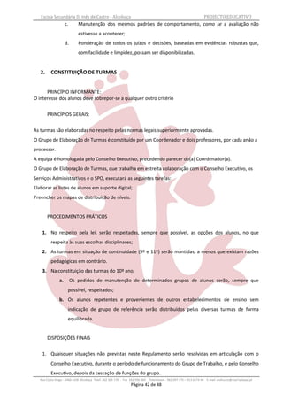 Escola Secundária D. Inês de Castro - Alcobaça                                                                    PROJECTO EDUCATIVO
                     c.      Manutenção dos mesmos padrões de comportamento, como se a avaliação não
                             estivesse a acontecer;
                     d.      Ponderação de todos os juízos e decisões, baseadas em evidências robustas que,
                             com facilidade e limpidez, possam ser disponibilizadas.


   2.     CONSTITUIÇÃO DE TURMAS


      PRINCÍPIO INFORMANTE:
O interesse dos alunos deve sobrepor-se a qualquer outro critério


        PRINCÍPIOS GERAIS:


As turmas são elaboradas no respeito pelas normas legais superiormente aprovadas.
O Grupo de Elaboração de Turmas é constituído por um Coordenador e dois professores, por cada anão a
processar.
A equipa é homologada pelo Conselho Executivo, precedendo parecer do(a) Coordenador(a).
O Grupo de Elaboração de Turmas, que trabalha em estreita colaboração com o Conselho Executivo, os
Serviços Administrativos e o SPO, executará as seguintes tarefas:
Elaborar as listas de alunos em suporte digital;
Preencher os mapas de distribuição de níveis.


        PROCEDIMENTOS PRÁTICOS


    1. No respeito pela lei, serão respeitadas, sempre que possível, as opções dos alunos, no que
          respeita às suas escolhas disciplinares;
    2. As turmas em situação de continuidade (9º e 11º) serão mantidas, a menos que existam razões
          pedagógicas em contrário.
    3. Na constituição das turmas do 10º ano,
                a.        Os pedidos de manutenção de determinados grupos de alunos serão, sempre que
                      possível, respeitados;
                b. Os alunos repetentes e provenientes de outros estabelecimentos de ensino sem
                      indicação de grupo de referência serão distribuídos pelas diversas turmas de forma
                      equilibrada.


        DISPOSIÇÕES FINAIS


    1. Quaisquer situações não previstas neste Regulamento serão resolvidas em articulação com o
          Conselho Executivo, durante o período de funcionamento do Grupo de Trabalho, e pelo Conselho
          Executivo, depois da cessação de funções do grupo.
   Rua Costa Veiga - 2460– 028 Alcobaça Telef. 262 505 170 - Fax 262 596 460   Telemóveis : 962 097 175 – 913 6174 44 E-mail: esdica.ce@mail.telepac.pt
                                                                 Página 42 de 48
 