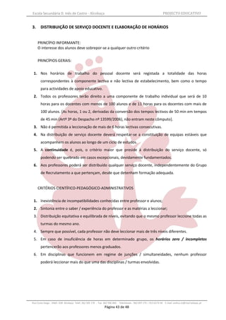Escola Secundária D. Inês de Castro - Alcobaça                                                                    PROJECTO EDUCATIVO


3.     DISTRIBUIÇÃO DE SERVIÇO DOCENTE E ELABORAÇÃO DE HORÁRIOS


     PRINCÍPIO INFORMANTE:
     O interesse dos alunos deve sobrepor-se a qualquer outro critério


     PRINCÍPIOS GERAIS:


 1. Nos horários de trabalho do pessoal docente será registada a totalidade das horas
       correspondentes à componente lectiva e não lectiva de estabelecimento, bem como o tempo
       para actividades de apoio educativo.
 2. Todos os professores terão direito a uma componente de trabalho individual que será de 10
       horas para os docentes com menos de 100 alunos e de 11 horas para os docentes com mais de
       100 alunos. [As horas, 1 ou 2, derivadas da conversão dos tempos lectivos de 50 min em tempos
       de 45 min (Artº 3º do Despacho nº 13599/2006), não entram neste cômputo].
 3. Não é permitida a leccionação de mais de 6 horas lectivas consecutivas.
 4. Na distribuição de serviço docente deverá respeitar-se a constituição de equipas estáveis que
       acompanhem os alunos ao longo de um ciclo de estudos.
 5. A continuidade é, pois, o critério maior que preside à distribuição do serviço docente, só
       podendo ser quebrado em casos excepcionais, devidamente fundamentados.
 6. Aos professores poderá ser distribuído qualquer serviço docente, independentemente do Grupo
       de Recrutamento a que pertençam, desde que detenham formação adequada.


     CRITÉRIOS CIENTÍFICO-PEDAGÓGICO-ADMINISTRATIVOS


 1. Inexistência de incompatibilidades conhecidas entre professor e alunos;
 2. Sintonia entre o saber / experiência do professor e as matérias a leccionar;
 3. Distribuição equitativa e equilibrada de níveis, evitando que o mesmo professor leccione todas as
       turmas do mesmo ano.
 4. Sempre que possível, cada professor não deve leccionar mais de três níveis diferentes.
 5. Em caso de insuficiência de horas em determinado grupo, os horários zero / incompletos
       pertencerão aos professores menos graduados.
 6. Em disciplinas que funcionem em regime de junções / simultaneidades, nenhum professor
       poderá leccionar mais do que uma das disciplinas / turmas envolvidas.




Rua Costa Veiga - 2460– 028 Alcobaça Telef. 262 505 170 - Fax 262 596 460   Telemóveis : 962 097 175 – 913 6174 44 E-mail: esdica.ce@mail.telepac.pt
                                                              Página 43 de 48
 