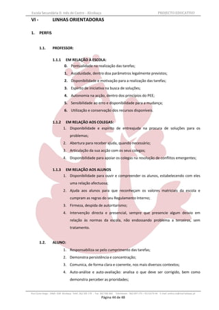 Escola Secundária D. Inês de Castro - Alcobaça                                                                    PROJECTO EDUCATIVO
VI -               LINHAS ORIENTADORAS

1.     PERFIS


       1.1.        PROFESSOR:

                   1.1.1      EM RELAÇÃO À ESCOLA:
                             0. Pontualidade na realização das tarefas;
                             1. Assiduidade, dentro doa parâmetros legalmente previstos;
                             2. Disponibilidade e motivação para a realização das tarefas;
                             3. Espírito de iniciativa na busca de soluções;
                             4. Autonomia na acção, dentro dos princípios do PEE;
                             5. Sensibilidade ao erro e disponibilidade para a mudança;
                             6. Utilização e conservação dos recursos disponíveis.

                   1.1.2     EM RELAÇÃO AOS COLEGAS:
                            1. Disponibilidade e espírito de entreajuda na procura de soluções para os
                                  problemas;
                            2. Abertura para receber ajuda, quando necessário;
                            3. Articulação da sua acção com os seus colegas;
                            4. Disponibilidade para apoiar os colegas na resolução de conflitos emergentes;

                   1.1.3     EM RELAÇÃO AOS ALUNOS
                            1. Disponibilidade para ouvir e compreender os alunos, estabelecendo com eles
                                  uma relação afectuosa;
                            2. Ajuda aos alunos para que reconheçam os valores matriciais da escola e
                                  cumpram as regras do seu Regulamento Interno;
                            3. Firmeza, despida de autoritarismo;
                            4. Intervenção directa e presencial, sempre que presencie algum desvio em
                                  relação às normas da escola, não endossando problema a terceiros, sem
                                  tratamento.


       1.2.        ALUNO:
                            1. Responsabiliza-se pelo cumprimento das tarefas;
                            2. Demonstra persistência e concentração;
                            3. Comunica, de forma clara e coerente, nos mais diversos contextos;
                            4. Auto-análise e auto-avaliação: analisa o que deve ser corrigido, bem como
                                  demonstra perceber as prioridades;


Rua Costa Veiga - 2460– 028 Alcobaça Telef. 262 505 170 - Fax 262 596 460   Telemóveis : 962 097 175 – 913 6174 44 E-mail: esdica.ce@mail.telepac.pt
                                                              Página 44 de 48
 