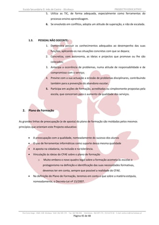 Escola Secundária D. Inês de Castro - Alcobaça                                                                   PROJECTO EDUCATIVO
                              5. Utiliza as TIC, de forma adequada, especialmente como ferramentas do
                                    processo ensino-aprendizagem.
                              6. Se envolvido em conflitos, adopta um atitude de superação, e não de escalada.




         1.3.        PESSOAL NÃO DOCENTE:
                              1. Demonstra possuir os conhecimentos adequados ao desempenho das suas
                                    funções, aplicando-os nas situações concretas com que se depara;
                              2. Concretiza, com autonomia, as ideias e projectos que promove ou lhe são
                                    colocados;
                              3. Antecipa a ocorrência de problemas, numa atitude de responsabilidade e de
                                    compromisso com o serviço;
                              4. Previne com a sua actuação a eclosão de problemas disciplinares, contribuindo
                                    também para a prevenção do abandono escolar;
                              5. Participa em acções de formação, acreditadas ou simplesmente propostas pela
                                    escola, que concorram para o aumento da qualidade dos serviços.




   2.    Plano de Formação


As grandes linhas de preocupação (e de aposta) do plano de formação são moldadas pelos mesmos
princípios que orientam este Projecto educativo:


               A preocupação com a qualidade, nomeadamente do sucesso dos alunos
               O uso de ferramentas informáticas como suporte dessa mesma qualidade
               A aposta na cidadania, na inclusão e na tolerância.
               Vinculação às ideias do CFAE sobre o plano de formação
                     o     Muito embora o novo quadro legal sobre a formação acometa às escolas o
                          protagonismo na definição e identificação das suas necessidades formativas,
                          devemos ter em conta, sempre que possível a realidade do CFAE.
               Na definição do Plano de Formação, teremos em conta o que sobre a matéria estipula,
                nomeadamente, o Decreto-Lei nº 15/2007.




  Rua Costa Veiga - 2460– 028 Alcobaça Telef. 262 505 170 - Fax 262 596 460   Telemóveis : 962 097 175 – 913 6174 44 E-mail: esdica.ce@mail.telepac.pt
                                                                Página 45 de 48
 