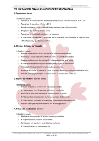 Escola Secundária D. Inês de Castro - Alcobaça                                                                    PROJECTO EDUCATIVO
VII. INDICADORES ANUAIS DE AVALIAÇÃO DA ORGANIZAÇÃO
1. Sucesso dos alunos

    Indicadores Anuais
      o Taxa anual de sucesso escolar dentro dos valores actuais com uma variação de +/- 3 %
       o      Taxa anual de abandono inferior a 2,5 %
       o      Posição relativa da escola em relação às escolas da zona e médias nacionais
       o      Progressão dos alunos sujeitos a apoio
       o      Taxa anual de assiduidade de alunos e professores
       o      N.º de alunos e professores que utilizam plataformas e recursos tecnológicos diversificados
              (Moodle / Gato / Quadros Interactivos …

2. Clima de diálogo e participação

    Indicadores Anuais
      o Grau de conhecimento do PEE por parte da comunidade educativa
       o      Participação efectiva da comunidade educativa na tomada de decisões
       o      Grau de conhecimento das orientações educativas por parte de todos
       o      N.º de reuniões periódicas para coordenação e partilha de experiências
       o      Articulação efectiva das diferentes estruturas educativas
       o      Actualização regular da página da escola e consulta da mesma pela comunidade educativa
       o      Grau de participação dos pais na vida da escola e/ ou contactos com o DT

3. Espírito de cidadania activa e crítica

    Indicadores Anuais
      o Número de debates, conferências e outras actividades
       o      Nº. de projectos e n.º de alunos e professores envolvidos
       o      Participação efectiva dos alunos no funcionamento da escola
       o      N.º de reuniões realizadas com alunos e Associação de Estudantes
       o      N.º de trabalhos realizados pelos alunos e informações colocadas on-line
       o      Grau de satisfação dos intervenientes nos diversos projectos

4. Relação da escola com o exterior

    Indicadores Anuais
      o Celebração de protocolos de acordo com as necessidades
       o      N.º significativo de parcerias e actividades
       o      Participação em reuniões e projectos internacionais
       o      N.º de publicações na página da escola


Rua Costa Veiga - 2460– 028 Alcobaça Telef. 262 505 170 - Fax 262 596 460   Telemóveis : 962 097 175 – 913 6174 44 E-mail: esdica.ce@mail.telepac.pt
                                                              Página 46 de 48
 
