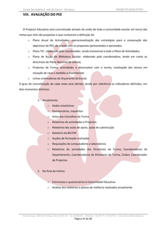Escola Secundária D. Inês de Castro - Alcobaça                                                                   PROJECTO EDUCATIVO
   VIII. AVALIAÇÃO DO PEE


   O Projecto Educativo será concretizado através da união de toda a comunidade escolar em torno das
metas que nele são propostas e que nortearam a definição de:
        o     Plano Anual de Actividades: operacionalização das estratégias para a consecução dos
              objectivos do PEE, de acordo com as propostas apresentadas e aprovadas;
        o     Plano TIC : elaborado pelo coordenador, sendo transversal a todo o Plano de Actividades;
        o     Plano de Acção da Biblioteca Escolar: elaborado pela coordenadora, tendo em conta as
              directrizes do Plano Nacional de Leitura;
        o     Projectos de Turma: actividades a desenvolver com a turma, sinalização dos alunos em
              situação de risco e medidas a implementar
        o     Linhas orientadoras do Orçamento da Escola
O grau de concretização de cada meta será aferido, tendo por referência os indicadores definidos, em
dois momentos distintos:


                   1. Anualmente:
                               o     Dados estatísticos
                               o     Questionários, inquéritos
                               o     Actas dos Conselhos de Turma
                               o     Relatórios de actividades e Projectos
                               o     Relatórios das aulas de apoio, aulas de substituição
                               o     Relatório da BE/CRE
                               o     Acções de formação realizadas
                               o     Requisições de computadores e laboratórios
                               o     Relatórios de actividades dos Directores de Turma, Coordenadores de
                                     Departamento, Coordenadores de Directores de Turma, Clubes, Coordenador
                                     de Projectos


                   2. No final do triénio:


                               o     Entrevistas e questionários à Comunidade Educativa
                               o     Análise dos relatórios e planos de melhoria realizados anualmente




  Rua Costa Veiga - 2460– 028 Alcobaça Telef. 262 505 170 - Fax 262 596 460   Telemóveis : 962 097 175 – 913 6174 44 E-mail: esdica.ce@mail.telepac.pt
                                                                Página 47 de 48
 
