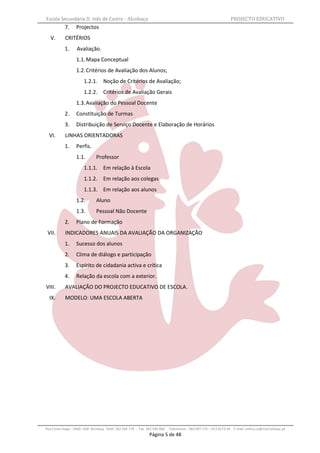 Escola Secundária D. Inês de Castro - Alcobaça                                                                    PROJECTO EDUCATIVO
           7.     Projectos
   V.       CRITÉRIOS
           1.      Avaliação.
                  1.1. Mapa Conceptual
                  1.2. Critérios de Avaliação dos Alunos;
                       1.2.1. Noção de Critérios de Avaliação;
                       1.2.2. Critérios de Avaliação Gerais
                  1.3. Avaliação do Pessoal Docente
           2.     Constituição de Turmas
           3.     Distribuição de Serviço Docente e Elaboração de Horários
  VI.       LINHAS ORIENTADORAS
           1.     Perfis.
                  1.1.         Professor
                       1.1.1. Em relação à Escola
                       1.1.2. Em relação aos colegas
                       1.1.3. Em relação aos alunos
                  1.2.         Aluno
                  1.3.         Pessoal Não Docente
           2.     Plano de Formação
 VII.       INDICADORES ANUAIS DA AVALIAÇÃO DA ORGANIZAÇÃO
           1.     Sucesso dos alunos
           2.     Clima de diálogo e participação
           3.     Espírito de cidadania activa e crítica
           4.     Relação da escola com a exterior.
VIII.       AVALIAÇÃO DO PROJECTO EDUCATIVO DE ESCOLA.
  IX.       MODELO: UMA ESCOLA ABERTA




Rua Costa Veiga - 2460– 028 Alcobaça Telef. 262 505 170 - Fax 262 596 460   Telemóveis : 962 097 175 – 913 6174 44 E-mail: esdica.ce@mail.telepac.pt
                                                               Página 5 de 48
 