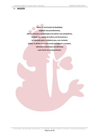 Escola Secundária D. Inês de Castro - Alcobaça                                                                    PROJECTO EDUCATIVO
I - MISSÃO




                                              Construir uma Escola de Qualidade,
                                                   exigente nos procedimentos,
                           aberta, inclusiva e incentivadora do mérito e da competência,
                                    fundada nos valores da Cultura, do Humanismo e
                                    da Educação para a cidadania que, num contexto
                             global, se afirme como uma escola portuguesa e europeia,
                                             tolerante e valorizadora da diferença
                                                 como factor de enriquecimento.




Rua Costa Veiga - 2460– 028 Alcobaça Telef. 262 505 170 - Fax 262 596 460   Telemóveis : 962 097 175 – 913 6174 44 E-mail: esdica.ce@mail.telepac.pt
                                                               Página 6 de 48
 