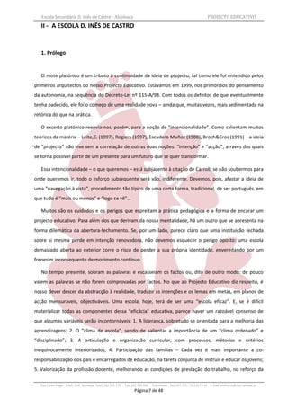 Escola Secundária D. Inês de Castro - Alcobaça                                                                    PROJECTO EDUCATIVO
   II - A ESCOLA D. INÊS DE CASTRO


   1. Prólogo


   O mote platónico é um tributo à continuidade da ideia de projecto, tal como ele foi entendido pelos
primeiros arquitectos do nosso Projecto Educativo. Estávamos em 1999, nos primórdios do pensamento
da autonomia, na sequência do Decreto-Lei nº 115-A/98. Com todos os defeitos de que eventualmente
tenha padecido, ele foi o começo de uma realidade nova – ainda que, muitas vezes, mais sedimentada na
retórica do que na prática.

   O excerto platónico reenvia-nos, porém, para a noção de “intencionalidade”. Como salientam muitos
teóricos da matéria – Leite,C. (1997), Rogiers (1997), Escudero Muñoz (1988), Broch&Cros (1991) – a ideia
de “projecto” não vive sem a correlação de outras duas noções: “intenção” e “acção”, através das quais
se torna possível partir de um presente para um futuro que se quer transformar.

   Essa intencionalidade – o que queremos – está subjacente à citação de Carroll: se não soubermos para
onde queremos ir, todo o esforço subsequente será vão, indiferente. Devemos, pois, afastar a ideia de
uma “navegação à vista”, procedimento tão típico de uma certa forma, tradicional, de ser português, em
que tudo é “mais ou menos” e “logo se vê”…

   Muitos são os cuidados e os perigos que espreitam a prática pedagógica e a forma de encarar um
projecto educativo. Para além dos que derivam da nossa mentalidade, há um outro que se apresenta na
forma dilemática da abertura-fechamento. Se, por um lado, parece claro que uma instituição fechada
sobre si mesma perde em intenção renovadora, não devemos esquecer o perigo oposto: uma escola
demasiado aberta ao exterior corre o risco de perder a sua própria identidade, enveredando por um
frenesim inconsequente de movimento contínuo.

   No tempo presente, sobram as palavras e escasseiam os factos ou, dito de outro modo: de pouco
valem as palavras se não forem comprovadas por factos. No que ao Projecto Educativo diz respeito, é
nosso dever descer da abstracção à realidade, traduzir as intenções e os lemas em metas, em planos de
acção mensuráveis, objectiváveis. Uma escola, hoje, terá de ser uma “escola eficaz”. E, se é difícil
materializar todas as componentes dessa “eficácia” educativa, parece haver um razoável consenso de
que algumas variáveis serão incontornáveis: 1. A liderança, sobretudo se orientada para a melhoria das
aprendizagens; 2. O “clima de escola”, sendo de salientar a importância de um “clima ordenado” e
“disciplinado”; 3. A articulação e organização curricular, com processos, métodos e critérios
inequivocamente interiorizados; 4. Participação das famílias – Cada vez é mais importante a co-
responsabilização dos pais e encarregados de educação, na tarefa conjunta de instruir e educar os jovens;
5. Valorização da profissão docente, melhorando as condições de prestação do trabalho, no reforço da

   Rua Costa Veiga - 2460– 028 Alcobaça Telef. 262 505 170 - Fax 262 596 460   Telemóveis : 962 097 175 – 913 6174 44 E-mail: esdica.ce@mail.telepac.pt
                                                                  Página 7 de 48
 