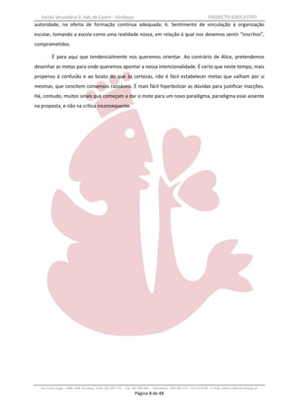 Escola Secundária D. Inês de Castro - Alcobaça                                                                    PROJECTO EDUCATIVO
autoridade, na oferta de formação contínua adequada; 6. Sentimento de vinculação à organização
escolar, tomando a escola como uma realidade nossa, em relação à qual nos devemos sentir “inscritos”,
comprometidos.

          É para aqui que tendencialmente nos queremos orientar. Ao contrário de Alice, pretendemos
desenhar as metas para onde queremos apontar a nossa intencionalidade. É certo que neste tempo, mais
propenso à confusão e ao boato do que às certezas, não é fácil estabelecer metas que valham por si
mesmas, que concitem consensos razoáveis. É mais fácil hiperbolizar as dúvidas para justificar inacções.
Há, contudo, muitos sinais que começam a dar o mote para um novo paradigma, paradigma esse assente
na proposta, e não na crítica inconsequente.




   Rua Costa Veiga - 2460– 028 Alcobaça Telef. 262 505 170 - Fax 262 596 460   Telemóveis : 962 097 175 – 913 6174 44 E-mail: esdica.ce@mail.telepac.pt
                                                                  Página 8 de 48
 