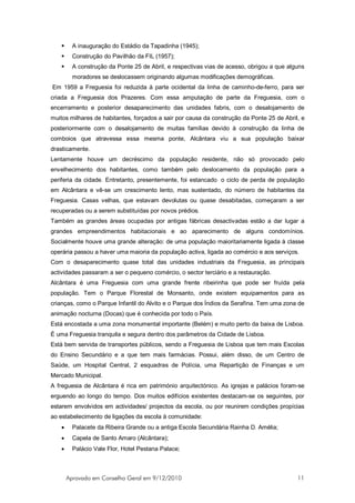      A inauguração do Estádio da Tapadinha (1945);
        Construção do Pavilhão da FIL (1957);
        A construção da Ponte 25 de Abril, e respectivas vias de acesso, obrigou a que alguns
         moradores se deslocassem originando algumas modificações demográficas.
Em 1959 a Freguesia foi reduzida à parte ocidental da linha de caminho-de-ferro, para ser
criada a Freguesia dos Prazeres. Com essa amputação de parte da Freguesia, com o
encerramento e posterior desaparecimento das unidades fabris, com o desalojamento de
muitos milhares de habitantes, forçados a sair por causa da construção da Ponte 25 de Abril, e
posteriormente com o desalojamento de muitas famílias devido à construção da linha de
comboios que atravessa essa mesma ponte, Alcântara viu a sua população baixar
drasticamente.
Lentamente houve um decréscimo da população residente, não só provocado pelo
envelhecimento dos habitantes, como também pelo deslocamento da população para a
periferia da cidade. Entretanto, presentemente, foi estancado o ciclo de perda de população
em Alcântara e vê-se um crescimento lento, mas sustentado, do número de habitantes da
Freguesia. Casas velhas, que estavam devolutas ou quase desabitadas, começaram a ser
recuperadas ou a serem substituídas por novos prédios.
Também as grandes áreas ocupadas por antigas fábricas desactivadas estão a dar lugar a
grandes empreendimentos habitacionais e ao aparecimento de alguns condomínios.
Socialmente houve uma grande alteração: de uma população maioritariamente ligada à classe
operária passou a haver uma maioria da população activa, ligada ao comércio e aos serviços.
Com o desaparecimento quase total das unidades industriais da Freguesia, as principais
actividades passaram a ser o pequeno comércio, o sector terciário e a restauração.
Alcântara é uma Freguesia com uma grande frente ribeirinha que pode ser fruída pela
população. Tem o Parque Florestal de Monsanto, onde existem equipamentos para as
crianças, como o Parque Infantil do Alvito e o Parque dos Índios da Serafina. Tem uma zona de
animação nocturna (Docas) que é conhecida por todo o País.
Está encostada a uma zona monumental importante (Belém) e muito perto da baixa de Lisboa.
É uma Freguesia tranquila e segura dentro dos parâmetros da Cidade de Lisboa.
Está bem servida de transportes públicos, sendo a Freguesia de Lisboa que tem mais Escolas
do Ensino Secundário e a que tem mais farmácias. Possui, além disso, de um Centro de
Saúde, um Hospital Central, 2 esquadras de Polícia, uma Repartição de Finanças e um
Mercado Municipal.
A freguesia de Alcântara é rica em património arquitectónico. As igrejas e palácios foram-se
erguendo ao longo do tempo. Dos muitos edifícios existentes destacam-se os seguintes, por
estarem envolvidos em actividades/ projectos da escola, ou por reunirem condições propícias
ao estabelecimento de ligações da escola à comunidade:
   •     Palacete da Ribeira Grande ou a antiga Escola Secundária Rainha D. Amélia;
   •     Capela de Santo Amaro (Alcântara);
   •     Palácio Vale Flor, Hotel Pestana Palace;



       Aprovado em Conselho Geral em 9/12/2010                                             11
 