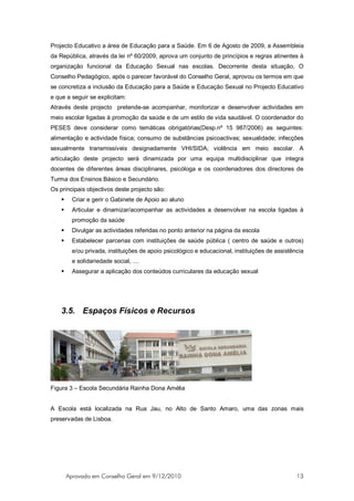 Projecto Educativo a área de Educação para a Saúde. Em 6 de Agosto de 2009, a Assembleia
da República, através da lei nº 60/2009, aprova um conjunto de princípios e regras atinentes à
organização funcional da Educação Sexual nas escolas. Decorrente desta situação, O
Conselho Pedagógico, após o parecer favorável do Conselho Geral, aprovou os termos em que
se concretiza a inclusão da Educação para a Saúde e Educação Sexual no Projecto Educativo
e que a seguir se explicitam:
Através deste projecto pretende-se acompanhar, monitorizar e desenvolver actividades em
meio escolar ligadas à promoção da saúde e de um estilo de vida saudável. O coordenador do
PESES deve considerar como temáticas obrigatórias(Desp.nº 15 987/2006) as seguintes:
alimentação e actividade física; consumo de substâncias psicoactivas; sexualidade; infecções
sexualmente transmissíveis designadamente VHI/SIDA; violência em meio escolar. A
articulação deste projecto será dinamizada por uma equipa multidisciplinar que integra
docentes de diferentes áreas disciplinares, psicóloga e os coordenadores dos directores de
Turma dos Ensinos Básico e Secundário.
Os principais objectivos deste projecto são:
         Criar e gerir o Gabinete de Apoio ao aluno
         Articular e dinamizar/acompanhar as actividades a desenvolver na escola ligadas à
          promoção da saúde
         Divulgar as actividades referidas no ponto anterior na página da escola
         Estabelecer parcerias com instituições de saúde pública ( centro de saúde e outros)
          e/ou privada, instituições de apoio psicológico e educacional, instituições de assistência
          e solidariedade social, ....
         Assegurar a aplicação dos conteúdos curriculares da educação sexual




    3.5. Espaços Físicos e Recursos




Figura 3 – Escola Secundária Rainha Dona Amélia


A Escola está localizada na Rua Jau, no Alto de Santo Amaro, uma das zonas mais
preservadas de Lisboa.




        Aprovado em Conselho Geral em 9/12/2010                                                  13
 