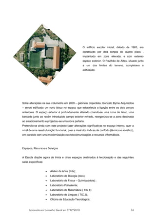 O edifício escolar inicial, datado de 1963, era
                                                     constituído por dois corpos de quatro pisos ,
                                                     implantado em zona elevada, e com extenso
                                                     espaço exterior. O Pavilhão de Artes, situado junto
                                                     a um dos limites do terreno, completava a
                                                     edificação.




Sofre alterações na sua volumetria em 2009 – gabinete projectista, Gonçalo Byrne Arquitectos
– sendo edificado um novo bloco no espaço que estabelecia a ligação entre os dois corpos
anteriores. O espaço exterior é profundamente alterado criando-se uma zona de lazer, uma
bancada junto ao recém introduzido campo exterior relvado, reorganizou-se a zona destinada
ao estacionamento e projectou-se uma nova portaria.
Pretendia-se ainda com este projecto fazer alterações significativas no espaço interno, quer a
nível de uma reestruturação funcional, quer a nível dos índices de conforto (térmico e acústico),
em paralelo com uma modernização nas telecomunicações e recursos informáticos.




Espaços, Recursos e Serviços


A Escola dispõe agora de trinta e cinco espaços destinados à leccionação e das seguintes
salas específicas:


                     •   Atelier de Artes (três);
                     •   Laboratório de Biologia (dois);
                     •   Laboratório de Física – Química (dois) ;
                     •   Laboratório Polivalente;
                     •   Laboratório de Matemática ( TIC 4);
                     •   Laboratório de Línguas ( TIC 2);
                     •   Oficina de Educação Tecnológica;



     Aprovado em Conselho Geral em 9/12/2010                                                  14
 