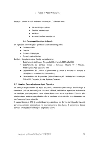o   Núcleo de Apoio Pedagógico.




Espaços Comuns ao Pólo de Ensino e Formação D. João de Castro:


                      •   Papelaria/Loja do Aluno;
                      •   Pavilhão polidesportivo;
                      •   Refeitório;
                      •   Auditório (em fase de projecto).

            3.6. Estruturas Educativas da Escola

Os órgãos de administração e gestão da Escola são os seguintes:
          Conselho Geral
          Director
          Conselho Pedagógico
          Conselho Administrativo
Existem 4 departamentos na Escola, nomeadamente:
          Departamento de Línguas (Português-300 / Francês-320/Inglês-330)
          Departamento de Ciências Sociais e Humanas (História-400 / Filosofia-
           410/Geografia-420/ Economia-430)
          Departamento de Ciências Experimentais (Química e Física-510/ Biologia e
           Geologia-520/ Matemática-500/Informática)
          Departamento das Expressões (Artes-600/Educação Tecnológica-530/Educação
           Física-620/ Formação Moral e Religiosa Católica)

3.7. Serviços Especializados de Apoio Educativo

Os Serviços Especializados de Apoio Educativo, constituídos pelo Serviço de Psicologia e
Orientação (SPO) e pelo Serviço de Educação Especial, destinam-se a promover a existência
de condições que assegurem a plena integração escolar e social dos alunos. Contudo, são
utentes destes serviços especializados não só os alunos, como também os professores e os
pais/encarregados de educação.
A equipa técnica do SPO é constituída por uma psicóloga e o Serviço de Educação Especial
por uma professora especializada no acompanhamento dos alunos. O atendimento destes
serviços é realizado em instalações próprias na Escola.




     Aprovado em Conselho Geral em 9/12/2010                                          16
 