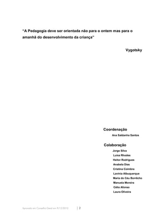 “A Pedagogia deve ser orientada não para o ontem mas para o
amanhã do desenvolvimento da criança”


                                                             Vygotsky




                                               Coordenação
                                                   Ana Saldanha Santos


                                               Colaboração
                                                   Jorge Silva
                                                   Luísa Rhodes
                                                   Heitor Rodrigues
                                                   Anabela Dias
                                                   Cristina Coimbra
                                                   Lavinia Albuquerque
                                                   Maria do Céu Borrêcho
                                                   Manuela Moreira
                                                   Célia Afonso
                                                   Laura Oliveira




Aprovado em Conselho Geral em 9/12/2010   |2
 