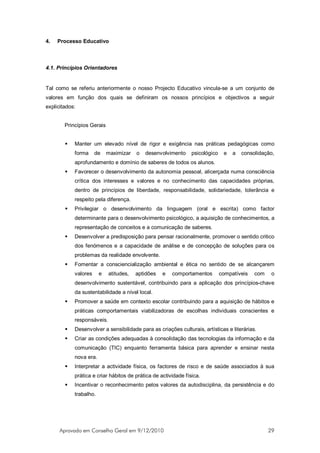 4.   Processo Educativo



4.1. Princípios Orientadores


Tal como se referiu anteriormente o nosso Projecto Educativo vincula-se a um conjunto de
valores em função dos quais se definiram os nossos princípios e objectivos a seguir
explicitados:


        Princípios Gerais


           Manter um elevado nível de rigor e exigência nas práticas pedagógicas como
            forma     de    maximizar   o   desenvolvimento     psicológico    e   a   consolidação,
            aprofundamento e domínio de saberes de todos os alunos.
           Favorecer o desenvolvimento da autonomia pessoal, alicerçada numa consciência
            crítica dos interesses e valores e no conhecimento das capacidades próprias,
            dentro de princípios de liberdade, responsabilidade, solidariedade, tolerância e
            respeito pela diferença.
           Privilegiar o desenvolvimento da linguagem (oral e escrita) como factor
            determinante para o desenvolvimento psicológico, a aquisição de conhecimentos, a
            representação de conceitos e a comunicação de saberes.
           Desenvolver a predisposição para pensar racionalmente, promover o sentido critico
            dos fenómenos e a capacidade de análise e de concepção de soluções para os
            problemas da realidade envolvente.
           Fomentar a consciencialização ambiental e ética no sentido de se alcançarem
            valores     e   atitudes,   aptidões   e   comportamentos         compatíveis   com    o
            desenvolvimento sustentável, contribuindo para a aplicação dos princípios-chave
            da sustentabilidade a nível local.
           Promover a saúde em contexto escolar contribuindo para a aquisição de hábitos e
            práticas comportamentais viabilizadoras de escolhas individuais conscientes e
            responsáveis.
           Desenvolver a sensibilidade para as criações culturais, artísticas e literárias.
           Criar as condições adequadas à consolidação das tecnologias da informação e da
            comunicação (TIC) enquanto ferramenta básica para aprender e ensinar nesta
            nova era.
           Interpretar a actividade física, os factores de risco e de saúde associados à sua
            prática e criar hábitos de prática de actividade física.
           Incentivar o reconhecimento pelos valores da autodisciplina, da persistência e do
            trabalho.




      Aprovado em Conselho Geral em 9/12/2010                                                     29
 