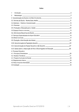 Índice


1    Introdução ___________________________________________________________________ 6
2    Metodologia __________________________________________________________ 7
3 Caracterização da Escola e do Meio Envolvente________________________________________ 9
3.1. Patrona da Escola - Rainha Dona Amélia ______________________________________ 9
3.2 Alcântara – História e Caracterização ______________________________________________ 10
3.3. Parcerias ___________________________________________________________________ 12
3.4. Promoção e Educação para a Saúde _________________________________________14
3.5 Espaços físicos e recursos_______________________________________________________ 13
3.6. Estruturas Educativas da Escola ___________________________________________18
3.7.Serviços Especializados de Apoio Educativo ________________________________________ 16
3.8.Oferta Curricular _______________________________________________________________ 17
3.9. Evolução e Distribuição dos Alunos _________________________________________19

3.10. Caracterização da População discente ______________________________________22

3.11. Caracterização do Pessoal Docente e não Docente _____________________________27

3.12. Dados sobre a Associação de Pais e Encarregados de Educação ___________________30
4. Processo Educativo
4.1. Princípios Orientadores ________________________________________________________29
4.2. Núcleos Temáticos ____________________________________________________________31
4.3 Projecto Curricular de Escola ____________________________________________________ 34
4.4 Regulamento Interno ___________________________________________________________ 34
4.5 Plano Anual de Actividades ______________________________________________________ 34
4.6 Avaliação ____________________________________________________________________ 34




    Aprovado em Conselho Geral em 9/12/2010                                          |3
 
