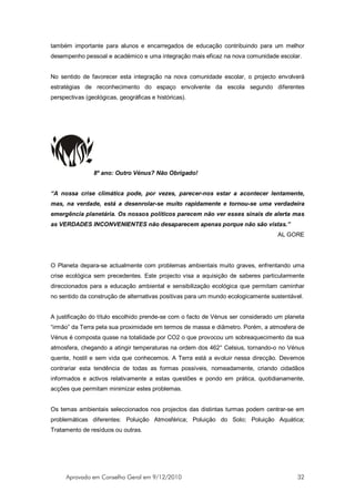 também importante para alunos e encarregados de educação contribuindo para um melhor
desempenho pessoal e académico e uma integração mais eficaz na nova comunidade escolar.


No sentido de favorecer esta integração na nova comunidade escolar, o projecto envolverá
estratégias de reconhecimento do espaço envolvente da escola segundo diferentes
perspectivas (geológicas, geográficas e históricas).




                8º ano: Outro Vénus? Não Obrigado!


“A nossa crise climática pode, por vezes, parecer-nos estar a acontecer lentamente,
mas, na verdade, está a desenrolar-se muito rapidamente e tornou-se uma verdadeira
emergência planetária. Os nossos políticos parecem não ver esses sinais de alerta mas
as VERDADES INCONVENIENTES não desaparecem apenas porque não são vistas.”
                                                                                  AL GORE




O Planeta depara-se actualmente com problemas ambientais muito graves, enfrentando uma
crise ecológica sem precedentes. Este projecto visa a aquisição de saberes particularmente
direccionados para a educação ambiental e sensibilização ecológica que permitam caminhar
no sentido da construção de alternativas positivas para um mundo ecologicamente sustentável.


A justificação do título escolhido prende-se com o facto de Vénus ser considerado um planeta
“irmão” da Terra pela sua proximidade em termos de massa e diâmetro. Porém, a atmosfera de
Vénus é composta quase na totalidade por CO2 o que provocou um sobreaquecimento da sua
atmosfera, chegando a atingir temperaturas na ordem dos 462° Celsius, tornando-o no Vénus
quente, hostil e sem vida que conhecemos. A Terra está a evoluir nessa direcção. Devemos
contrariar esta tendência de todas as formas possíveis, nomeadamente, criando cidadãos
informados e activos relativamente a estas questões e pondo em prática, quotidianamente,
acções que permitam minimizar estes problemas.


Os temas ambientais seleccionados nos projectos das distintas turmas podem centrar-se em
problemáticas diferentes: Poluição Atmosférica; Poluição do Solo; Poluição Aquática;
Tratamento de resíduos ou outras.




     Aprovado em Conselho Geral em 9/12/2010                                             32
 