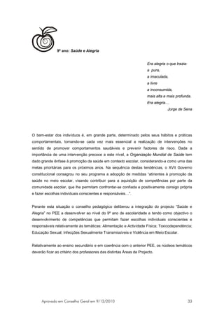 9º ano: Saúde e Alegria


                                                                      Era alegria o que trazia:
                                                                      a pura,
                                                                      a imaculada,
                                                                      a livre
                                                                      a inconsumida,
                                                                      mais alta e mais profunda.
                                                                      Era alegria…
                                                                                  Jorge de Sena




O bem-estar dos indivíduos é, em grande parte, determinado pelos seus hábitos e práticas
comportamentais, tornando-se cada vez mais essencial a realização de intervenções no
sentido de promover comportamentos saudáveis e prevenir factores de risco. Dada a
importância de uma intervenção precoce a este nível, a Organização Mundial de Saúde tem
dado grande ênfase à promoção da saúde em contexto escolar, considerando-a como uma das
metas prioritárias para os próximos anos. Na sequência destas tendências, o XVII Governo
constitucional consagrou no seu programa a adopção de medidas “atinentes à promoção da
saúde no meio escolar, visando contribuir para a aquisição de competências por parte da
comunidade escolar, que lhe permitam confrontar-se confiada e positivamente consigo própria
e fazer escolhas individuais conscientes e responsáveis…”.


Perante esta situação o conselho pedagógico deliberou a integração do projecto “Saúde e
Alegria” no PEE a desenvolver ao nível do 9º ano de escolaridade e tendo como objectivo o
desenvolvimento de competências que permitam fazer escolhas individuais conscientes e
responsáveis relativamente às temáticas: Alimentação e Actividade Física; Toxicodependência;
Educação Sexual; Infecções Sexualmente Transmissíveis e Violência em Meio Escolar.


Relativamente ao ensino secundário e em coerência com o anterior PEE, os núcleos temáticos
deverão ficar ao critério dos professores das distintas Áreas de Projecto.




     Aprovado em Conselho Geral em 9/12/2010                                                      33
 