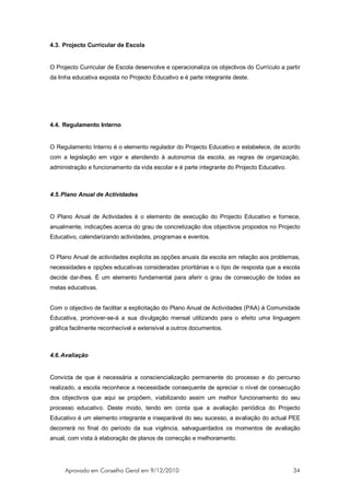 4.3. Projecto Curricular de Escola


O Projecto Curricular de Escola desenvolve e operacionaliza os objectivos do Currículo a partir
da linha educativa exposta no Projecto Educativo e é parte integrante deste.




4.4. Regulamento Interno


O Regulamento Interno é o elemento regulador do Projecto Educativo e estabelece, de acordo
com a legislação em vigor e atendendo à autonomia da escola, as regras de organização,
administração e funcionamento da vida escolar e é parte integrante do Projecto Educativo.



4.5. Plano Anual de Actividades


O Plano Anual de Actividades é o elemento de execução do Projecto Educativo e fornece,
anualmente, indicações acerca do grau de concretização dos objectivos propostos no Projecto
Educativo, calendarizando actividades, programas e eventos.


O Plano Anual de actividades explicita as opções anuais da escola em relação aos problemas,
necessidades e opções educativas consideradas prioritárias e o tipo de resposta que a escola
decide dar-lhes. É um elemento fundamental para aferir o grau de consecução de todas as
metas educativas.


Com o objectivo de facilitar a explicitação do Plano Anual de Actividades (PAA) à Comunidade
Educativa, promover-se-á a sua divulgação mensal utilizando para o efeito uma linguagem
gráfica facilmente reconhecível e extensível a outros documentos.



4.6. Avaliação


Convicta de que é necessária a consciencialização permanente do processo e do percurso
realizado, a escola reconhece a necessidade consequente de apreciar o nível de consecução
dos objectivos que aqui se propõem, viabilizando assim um melhor funcionamento do seu
processo educativo. Deste modo, tendo em conta que a avaliação periódica do Projecto
Educativo é um elemento integrante e inseparável do seu sucesso, a avaliação do actual PEE
decorrerá no final do período da sua vigência, salvaguardados os momentos de avaliação
anual, com vista à elaboração de planos de correcção e melhoramento.




     Aprovado em Conselho Geral em 9/12/2010                                                34
 