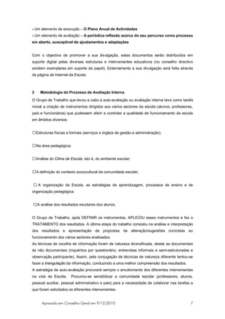 - Um elemento de execução – O Plano Anual de Actividades
- Um elemento de avaliação – A periódica reflexão acerca do seu percurso como processo
em aberto, susceptível de ajustamentos e adaptações


Com o objectivo de promover a sua divulgação, estes documentos serão distribuídos em
suporte digital pelas diversas estruturas e intervenientes educativos (no conselho directivo
existem exemplares em suporte de papel). Externamente a sua divulgação será feita através
da página de Internet da Escola.



2   Metodologia do Processo de Avaliação Interna

O Grupo de Trabalho que levou a cabo a auto-avaliação ou avaliação interna teve como tarefa
inicial a criação de instrumentos dirigidos aos vários sectores da escola (alunos, professores,
pais e funcionários) que pudessem aferir e controlar a qualidade de funcionamento da escola
em âmbitos diversos:


 Estruturas físicas e formais (serviços e órgãos de gestão e administração);


 Na área pedagógica;


 Análise do Clima de Escola, isto é, do ambiente escolar;


 A definição do contexto sociocultural da comunidade escolar;


 A organização da Escola, as estratégias de aprendizagem, processos de ensino e de
organização pedagógica;


A análise dos resultados escolares dos alunos.


O Grupo de Trabalho, após DEFINIR os instrumentos, APLICOU esses instrumentos e fez o
TRATAMENTO dos resultados. A última etapa do trabalho consistiu na análise e interpretação
dos resultados e apresentação de propostas de alteração/sugestões concretas ao
funcionamento dos vários sectores analisados.
As técnicas de recolha de informação foram de natureza diversificada, desde as documentais
às não documentais (inquéritos por questionário, entrevistas informais e semi-estruturadas e
observação participante). Assim, pela conjugação de técnicas de natureza diferente tentou-se
fazer a triangulação da informação, conduzindo a uma melhor compreensão dos resultados.
A estratégia de auto-avaliação procurará sempre o envolvimento dos diferentes intervenientes
na vida da Escola.     Procurou-se sensibilizar a comunidade escolar (professores, alunos,
pessoal auxiliar, pessoal administrativo e pais) para a necessidade de colaborar nas tarefas a
que foram solicitados os diferentes intervenientes.


     Aprovado em Conselho Geral em 9/12/2010                                                 7
 