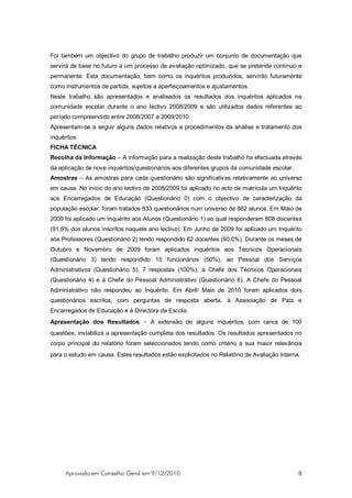 Foi também um objectivo do grupo de trabalho produzir um conjunto de documentação que
servirá de base no futuro a um processo de avaliação optimizado, que se pretende contínuo e
permanente. Esta documentação, bem como os inquéritos produzidos, servirão futuramente
como instrumentos de partida, sujeitos a aperfeiçoamentos e ajustamentos.
Neste trabalho são apresentados e analisados os resultados dos inquéritos aplicados na
comunidade escolar durante o ano lectivo 2008/2009 e são utilizados dados referentes ao
período compreendido entre 2006/2007 e 2009/2010.
Apresentam-se a seguir alguns dados relativos a procedimentos da análise e tratamento dos
inquéritos:
FICHA TÉCNICA
Recolha da Informação – A informação para a realização deste trabalho foi efectuada através
da aplicação de nove inquéritos/questionários aos diferentes grupos da comunidade escolar.
Amostras – As amostras para cada questionário são significativas relativamente ao universo
em causa. No início do ano lectivo de 2008/2009 foi aplicado no acto de matrícula um Inquérito
aos Encarregados de Educação (Questionário 0) com o objectivo de caracterização da
população escolar: foram tratados 833 questionários num universo de 882 alunos. Em Maio de
2009 foi aplicado um Inquérito aos Alunos (Questionário 1) ao qual responderam 808 discentes
(91,6% dos alunos inscritos naquele ano lectivo). Em Junho de 2009 foi aplicado um Inquérito
aos Professores (Questionário 2) tendo respondido 62 docentes (60,0%). Durante os meses de
Outubro e Novembro de 2009 foram aplicados inquéritos aos Técnicos Operacionais
(Questionário 3) tendo respondido 15 funcionários (50%), ao Pessoal dos Serviços
Administrativos (Questionário 5), 7 respostas (100%), à Chefe dos Técnicos Operacionais
(Questionário 4) e à Chefe do Pessoal Administrativo (Questionário 6). A Chefe do Pessoal
Administrativo não respondeu ao Inquérito. Em Abril/ Maio de 2010 foram aplicados dois
questionários escritos, com perguntas de resposta aberta, à Associação de Pais e
Encarregados de Educação e à Directora da Escola.
Apresentação dos Resultados – A extensão de alguns inquéritos, com cerca de 100
questões, inviabiliza a apresentação completa dos resultados. Os resultados apresentados no
corpo principal do relatório foram seleccionados tendo como critério a sua maior relevância
para o estudo em causa. Estes resultados estão explicitados no Relatório de Avaliação Interna.




      Aprovado em Conselho Geral em 9/12/2010                                                8
 
