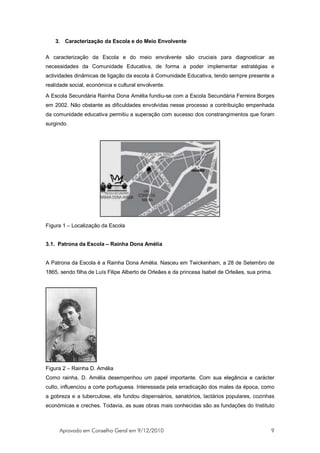 3. Caracterização da Escola e do Meio Envolvente

A caracterização da Escola e do meio envolvente são cruciais para diagnosticar as
necessidades da Comunidade Educativa, de forma a poder implementar estratégias e
actividades dinâmicas de ligação da escola à Comunidade Educativa, tendo sempre presente a
realidade social, económica e cultural envolvente.
A Escola Secundária Rainha Dona Amélia fundiu-se com a Escola Secundária Ferreira Borges
em 2002. Não obstante as dificuldades envolvidas nesse processo a contribuição empenhada
da comunidade educativa permitiu a superação com sucesso dos constrangimentos que foram
surgindo.




Figura 1 – Localização da Escola


3.1. Patrona da Escola – Rainha Dona Amélia


A Patrona da Escola é a Rainha Dona Amélia. Nasceu em Twickenham, a 28 de Setembro de
1865, sendo filha de Luís Filipe Alberto de Orleães e da princesa Isabel de Orleães, sua prima.




Figura 2 – Rainha D. Amélia
Como rainha, D. Amélia desempenhou um papel importante. Com sua elegância e carácter
culto, influenciou a corte portuguesa. Interessada pela erradicação dos males da época, como
a pobreza e a tuberculose, ela fundou dispensários, sanatórios, lactários populares, cozinhas
económicas e creches. Todavia, as suas obras mais conhecidas são as fundações do Instituto



     Aprovado em Conselho Geral em 9/12/2010                                                  9
 