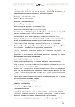 Monitorizar o processo de avaliação nas diversas estruturas de orientação educativa e durante
o percurso escolar dos alunos, bem como da avaliação e monitorização das estratégias de
melhoria adotadas e da elaboração dos estudos comparativos alcançados.

Desenvolver o gosto pela leitura e escrita:

Criar uma oficina de leitura e escrita;

Desenvolver o gosto pela matemática:

Criar uma oficina de matemática.

Reforçar as condições de segurança da Comunidade Escolar.

Aplicar ativamente o Plano de Segurança e de Videovigilância.

Comunicar com os Pais/ Encarregados de Educação enquanto membros da comunidade
educativa, corresponsáveis pelo sucesso educativo dos seus educandos.

Valorizar o papel da família na ação educativa e no acompanhamento escolar do aluno.

Promover atividades que envolvam Pais/ Encarregados de Educação e que apelem a sua vinda às
escolas, nomeadamente, participar em atividades dinamizadas pelos seus educandos.

Partilhar regularmente os sucessos e os progressos dos alunos com os Pais/ Enc. Educação.

Dinamizar ações de formação para Pais/Encarregados de Educação, nomeadamente, no âmbito
da Educação para a Saúde, Educação Sexual e problemas da adolescência.

 Fomentar aprendizagens significativas baseadas numa metodologia experimental e de
investigação.

Proporcionar aos alunos condições para poderem desenvolver a investigação e o método
experimental em cooperação com outras entidades.

Construir o Currículo de forma ativa e estimulante.

Integrar as aprendizagens essenciais e estruturantes bem como as formações transversais.

Incluir no P r o j e t o Curricular do Agrupamento um currículo local e a articulação curricular entre
os diferentes níveis de ensino, de ciclo e de ano.

Contribuir para a generalização das Atividades de Enriquecimento Curricular (AEC’s) nas Escolas
do 1º CEB, como das aprendizagens, melhorando as condições de oferta às famílias, para uma
“escola a tempo inteiro”, em cooperação estratégica com a Entidade Promotora e os restantes
Parceiros.

Integrar alunos com necessidades educativas especiais de carácter permanente, para que tenham
acesso a uma educação inclusiva e de qualidade:

-avaliar corretamente as suas problemáticas;

-determinar apoios adequados;

-diversificar estratégias pedagógicas na sala de aula;

-adequar a gestão curricular;

-disponibilizar recursos humanos e materiais consentâneos com a especificidade de cada caso;

-Proporcionar modalidade específicas de educação, nomeadamente a unidade de ensino
estruturado para a educação de alunos com perturbações do espectro do autismo;

-dotar com recursos adequados um espaço/atelier para execução de tarefas do quotidiano:



                                                                                                32
 