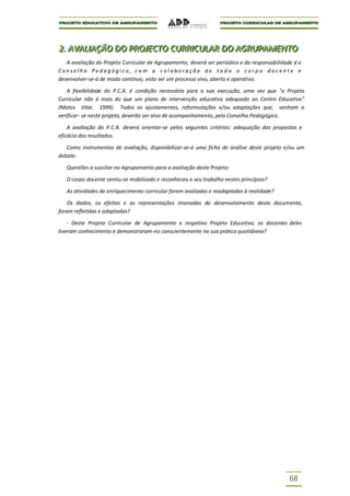 2.. AVALIIAÇÃO DO PROJJECTO CURRIICULAR DO AGRUPAMENTO
2 AVAL AÇÃO DO PRO ECTO CURR CULAR DO AGRUPAMENTO
   A avaliação do Projeto Curricular de Agrupamento, deverá ser periódica e da responsabilidade d o
Conselho Pedagógico, com a colaboração de todo o corpo docente e
desenvolver-se-á de modo contínuo, visto ser um processo vivo, aberto e operativo.

    A flexibilidade do P.C.A. é condição necessária para a sua execução, uma vez que "o Projeto
Curricular não é mais do que um plano de intervenção educativa adequado ao Centro Educativo"
(Matos Vilar, 1999). Todos os ajustamentos, reformulações e/ou adaptações que, venham a
verificar- se neste projeto, deverão ser alvo de acompanhamento, pelo Conselho Pedagógico.

    A avaliação do P.C.A. deverá orientar-se pelos seguintes critérios: adequação das propostas e
eficácia dos resultados.

   Como instrumentos de avaliação, disponibilizar-se-á uma ficha de análise deste projeto e/ou um
debate.

   Questões a suscitar no Agrupamento para a avaliação deste Projeto:

   O corpo docente sentiu-se mobilizado e reconheceu o seu trabalho nestes princípios?

   As atividades de enriquecimento curricular foram avaliadas e readaptadas à realidade?

    Os dados, os efeitos e as representações imanadas do desenvolvimento deste documento,
foram refletidas e adaptadas?

    - Deste Projeto Curricular de Agrupamento e respetivo Projeto Educativo, os docentes deles
tiveram conhecimento e demonstraram-no conscientemente na sua prática quotidiana?




                                                                                              68
 