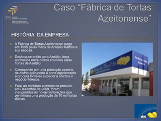 HISTÓRIA DA EMPRESA
   A Fábrica de Tortas Azeitonense surge
    em 1995 pelas mãos de António Martins e
    sua esposa.
   Desloca-se então para Azeitão, terra
    conhecida entre outros produtos pelas
    Tortas de Azeitão.
   Começando por uma produção caseira,
    de distribuição porta a porta rapidamente
    a procura torna-se superior à oferta e o
    negócio floresce.
   Face ao contínuo aumento da procura,
    em Dezembro de 2009, foram
    inauguradas as novas instalações que
    permitiram uma produção de 10 mil tortas
    diárias.
 