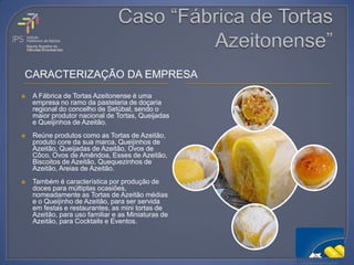 CARACTERIZAÇÃO DA EMPRESA
   A Fábrica de Tortas Azeitonense é uma
    empresa no ramo da pastelaria de doçaria
    regional do concelho de Setúbal, sendo o
    maior produtor nacional de Tortas, Queijadas
    e Queijinhos de Azeitão.
   Reúne produtos como as Tortas de Azeitão,
    produto core da sua marca, Queijinhos de
    Azeitão, Queijadas de Azeitão, Ovos de
    Côco, Ovos de Amêndoa, Esses de Azeitão,
    Biscoitos de Azeitão, Quequezinhos de
    Azeitão, Areias de Azeitão.
   Também é característica por produção de
    doces para múltiplas ocasiões,
    nomeadamente as Tortas de Azeitão médias
    e o Queijinho de Azeitão, para ser servida
    em festas e restaurantes, as mini tortas de
    Azeitão, para uso familiar e as Miniaturas de
    Azeitão, para Cocktails e Eventos.
 
