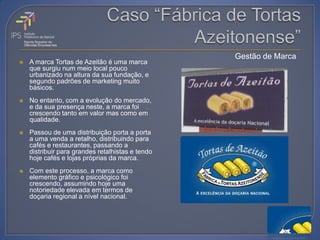 Gestão de Marca
   A marca Tortas de Azeitão é uma marca
    que surgiu num meio local pouco
    urbanizado na altura da sua fundação, e
    segundo padrões de marketing muito
    básicos.
   No entanto, com a evolução do mercado,
    e da sua presença neste, a marca foi
    crescendo tanto em valor mas como em
    qualidade.
   Passou de uma distribuição porta a porta
    a uma venda a retalho, distribuindo para
    cafés e restaurantes, passando a
    distribuir para grandes retalhistas e tendo
    hoje cafés e lojas próprias da marca.
   Com este processo, a marca como
    elemento gráfico e psicológico foi
    crescendo, assumindo hoje uma
    notoriedade elevada em termos de
    doçaria regional a nível nacional.
 