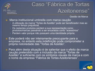 Gestão de Marca
   Marca institucional umbrella com marca caução
    • A utilização da marca “Tortas de Azeitão” pode ser beneficiador mas ao
      mesmo tempo prejudicial,
    • Os restantes produtos perdem a sua representação como
      produtos/marcas passando a ser encarados como “acessórios”
    • Perdem valor porque não possuem uma identidade própria;

   Este poderá não ser inteiramente preocupante para a
    empresa, no entanto esta indefinição pode comprometer a
    própria notoriedade das “Tortas de Azeitão”.
   Para além desta situação é de salientar que o efeito de marca
    caução pretendido com a inclusão da marca “Tortas de
    Azeitão” é suficiente com os símbolos visuais da marca e com
    o nome da empresa “Fábrica de Tortas Azeitonenses”.
 
