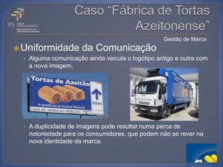 Gestão de Marca
 Uniformidade        da Comunicação
  • Alguma comunicação ainda veicula o logótipo antigo e outra com
   a nova imagem.




  • A duplicidade de imagens pode resultar numa perca de
   notoriedade para os consumidores, que podem não se rever na
   nova identidade da marca.
 