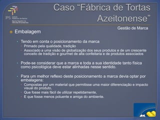 Gestão de Marca
   Embalagem
    • Tendo em conta o posicionamento da marca
       Primado pela qualidade, tradição
       Associado a uma visão de globalização dos seus produtos e de um crescente
        conceito de tradição e gourmet de alta confeitaria e de produtos associados

    • Pode-se considerar que a marca e toda a sua identidade tanto física
      como psicológica deve estar alinhadas nesse sentido.

    • Para um melhor reflexo deste posicionamento a marca devia optar por
      embalagens:
       Compostas por um material que permitisse uma maior diferenciação e impacto
        visual do produto,
       Que fosse mais fácil de utilizar repetidamente,
       E que fosse menos poluente e amiga do ambiente.
 