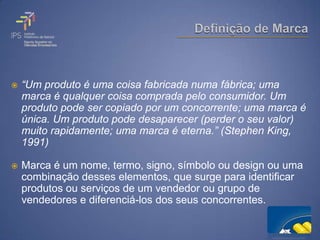   “Um produto é uma coisa fabricada numa fábrica; uma
    marca é qualquer coisa comprada pelo consumidor. Um
    produto pode ser copiado por um concorrente; uma marca é
    única. Um produto pode desaparecer (perder o seu valor)
    muito rapidamente; uma marca é eterna.” (Stephen King,
    1991)

   Marca é um nome, termo, signo, símbolo ou design ou uma
    combinação desses elementos, que surge para identificar
    produtos ou serviços de um vendedor ou grupo de
    vendedores e diferenciá-los dos seus concorrentes.
 