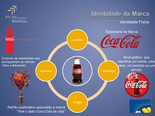 Identidade Física

                                                         Estandarte da Marca

                                            Logótipo




Conjunto de expressões que                                          Sinal gráfico que
acompanham as marcas                                            identifica um nome, uma
“Abra a felicidade”                                             ideia, um produto ou um
                             Assinatura                Símbolos           serviço




                                            Jingle
    Refrão publicitário associado a marca
         “Vive o lado Coca Cola da vida”
 