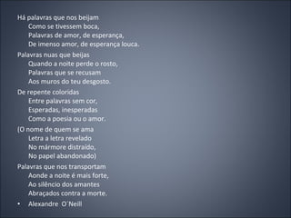 Há palavras que nos beijam Como se tivessem boca, Palavras de amor, de esperança, De imenso amor, de esperança louca. Palavras nuas que beijas Quando a noite perde o rosto, Palavras que se recusam Aos muros do teu desgosto. De repente coloridas Entre palavras sem cor, Esperadas, inesperadas Como a poesia ou o amor. (O nome de quem se ama Letra a letra revelado No mármore distraído, No papel abandonado) Palavras que nos transportam Aonde a noite é mais forte, Ao silêncio dos amantes Abraçados contra a morte. Alexandre  O´Neill 