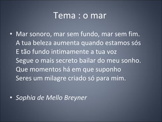 Tema : o mar  Mar sonoro, mar sem fundo, mar sem fim. A tua beleza aumenta quando estamos sós E tão fundo intimamente a tua voz Segue o mais secreto bailar do meu sonho. Que momentos há em que suponho Seres um milagre criado só para mim. Sophia de Mello Breyner  