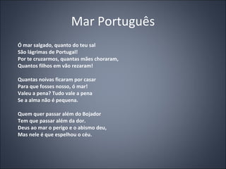 Mar Português Ó mar salgado, quanto do teu sal São lágrimas de Portugal! Por te cruzarmos, quantas mães choraram, Quantos filhos em vão rezaram! Quantas noivas ficaram por casar Para que fosses nosso, ó mar! Valeu a pena? Tudo vale a pena Se a alma não é pequena. Quem quer passar além do Bojador Tem que passar além da dor. Deus ao mar o perigo e o abismo deu, Mas nele é que espelhou o céu. 
