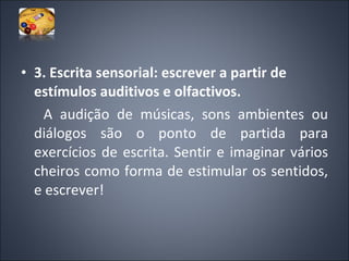 3. Escrita sensorial: escrever a partir de estímulos auditivos e olfactivos.   A audição de músicas, sons ambientes ou diálogos são o ponto de partida para exercícios de escrita. Sentir e imaginar vários cheiros como forma de estimular os sentidos, e escrever! 