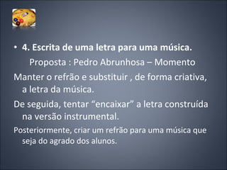 4. Escrita de uma letra para uma música. Proposta : Pedro Abrunhosa – Momento  Manter o refrão e substituir , de forma criativa, a letra da música.  De seguida, tentar “encaixar” a letra construída na versão instrumental. Posteriormente, criar um refrão para uma música que seja do agrado dos alunos.  
