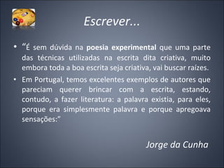 Escrever... “ É sem dúvida na  poesia experimental  que uma parte das técnicas utilizadas na escrita dita criativa, muito embora toda a boa escrita seja criativa, vai buscar raízes. Em Portugal, temos excelentes exemplos de autores que pareciam querer brincar com a escrita, estando, contudo, a fazer literatura: a palavra existia, para eles, porque era simplesmente palavra e porque apregoava sensações:” Jorge da Cunha  