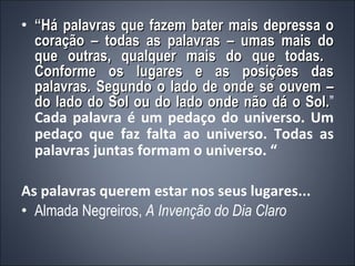 “ Há palavras que fazem bater mais depressa o coração – todas as palavras – umas mais do que outras, qualquer mais do que todas.  Conforme os lugares e as posições das palavras. Segundo o lado de onde se ouvem – do lado do Sol ou do lado onde não dá o Sol. ”  Cada palavra é um pedaço do universo. Um pedaço que faz falta ao universo. Todas as palavras juntas formam o universo. “ As palavras querem estar nos seus lugares... Almada Negreiros,  A Invenção do Dia Claro 