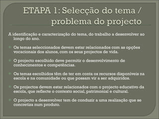 A identificação e caracterização do tema, do trabalho a desenvolver ao longo do ano. Os temas seleccionados devem estar relacionados com as opções vocacionais dos alunos, com os seus projectos de vida. O projecto escolhido deve permitir o desenvolvimento de conhecimentos e competências. Os temas escolhidos têm de ter em conta os recursos disponíveis na escola e na comunidade ou que possam vir a ser adquiridos. Os projectos devem estar relacionados com o projecto educativo da escola, que reflecte o contexto social, patrimonial e cultural. O projecto a desenvolver tem de conduzir a uma realização que se concretiza num produto. 
