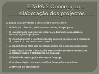 Algumas das actividades a levar a cabo pelos alunos: A definição clara do produto a concretizar pelo projecto. O levantamento dos recursos materiais e humanos necessários à concretização do projecto. O reconhecimento e identificação dos saberes necessários à realização do projecto a concretizar num projecto. A especificação clara dos objectivos gerais em objectivos parcelares. A explicação das de trabalho, das tarefas e dos recursos necessários. A calendarização e planificação do trabalho. A divisão de tarefas pelos elementos do grupo. A fundamentação técnica e cientifica das opções assumidas. A previsão de orçamentos 
