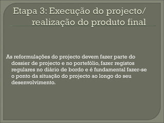 As reformulações do projecto devem fazer parte do dossier de projecto e no portefólio, fazer registos regulares no diário de bordo e é fundamental fazer-se o ponto da situação do projecto ao longo do seu desenvolvimento.  