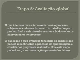 O que interessa mais a ter a avaliar será o processo subjacente ao desenvolvimento do trabalho do que o produto final e nela deverão estar envolvidos todos os intervenientes no processo. O papel que a auto-avaliação tem sobre os alunos é que poderá reflectir sobre o processo de aprendizagem e constatar os progressos realizados. Com esta etapa poderá surgir recomendações para estudos futuros. 