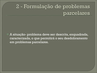 A situação- problema deve ser descrita, enquadrada, caracterizada, o que permitirá o seu desdobramento em problemas parcelares. 