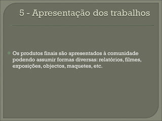 Os produtos finais são apresentados à comunidade podendo assumir formas diversas: relatórios, filmes, exposições, objectos, maquetes, etc. 