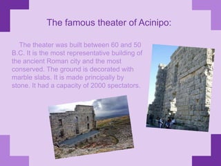 The famous theater of Acinipo:    The theater was built between 60 and 50 B.C. It is the most representative building of the ancient Roman city and the most conserved. The ground is decorated with marble slabs. It is made principally by stone. It had a capacity of 2000 spectators.